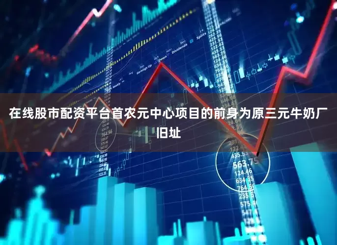 在线股市配资平台首农元中心项目的前身为原三元牛奶厂旧址