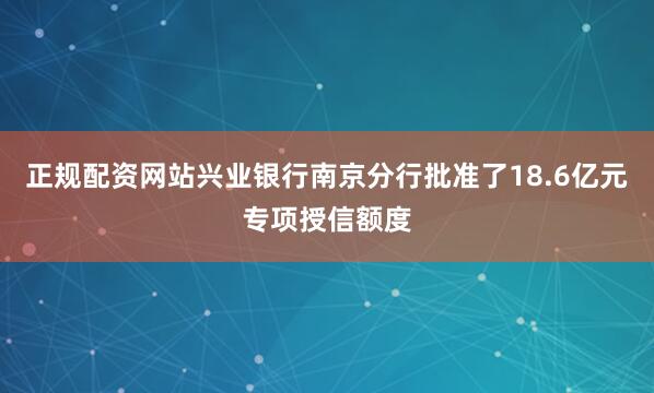 正规配资网站兴业银行南京分行批准了18.6亿元专项授信额度