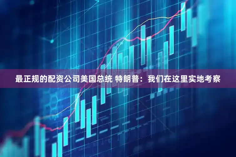 最正规的配资公司美国总统 特朗普：我们在这里实地考察