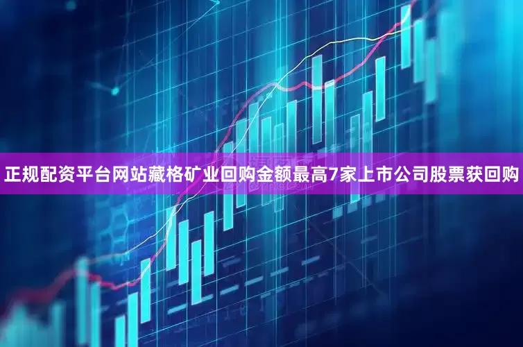 正规配资平台网站藏格矿业回购金额最高7家上市公司股票获回购