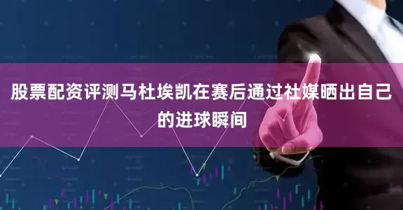 股票配资评测马杜埃凯在赛后通过社媒晒出自己的进球瞬间
