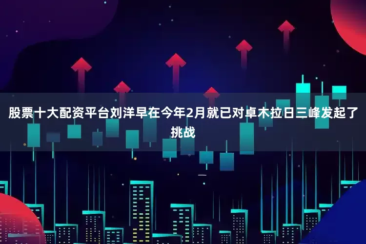 股票十大配资平台刘洋早在今年2月就已对卓木拉日三峰发起了挑战